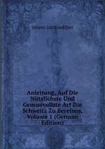 Anleitung, Auf Die Ntzlichste Und Genussvollste Art Die Schweitz Zu Bereisen, Volume 1 (German Edition)