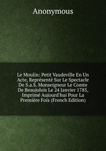 Le Moulin: Petit Vaudeville En Un Acte, Reprsent Sur Le Spectacle De S.a.S. Monseigneur Le Comte De Beaujolois Le 24 Janvier 1785, Imprim Aujourd`hui Pour La Premire Fois (French Edition)