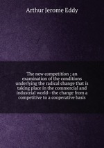 The new competition ; an examination of the conditions underlying the radical change that is taking place in the commercial and industrial world--the change from a competitive to a cooperative basis