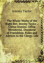 The Whole Works of the Right Rev. Jeremy Taylor .: Clerus Domini. Office Ministerial. Discourse of Friendship. Rules and Advices to the Clergy. Life