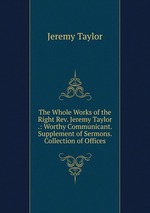 The Whole Works of the Right Rev. Jeremy Taylor .: Worthy Communicant. Supplement of Sermons. Collection of Offices
