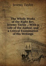The Whole Works of the Right Rev. Jeremy Taylor .: With a Life of the Author, and a Critical Examination of His Writings