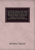 The Whole Works of the Right Rev. Jeremy Taylor, D.D., Lord Bishop of Down, Connor, and Dromore: With a Life of the Author, and a Critical Examination of His Writings