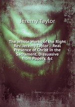 The Whole Works of the Right Rev. Jeremy Taylor .: Real Presence of Christ in the Sacrament. Dissuasive from Popery, &c