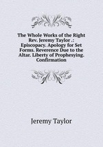 The Whole Works of the Right Rev. Jeremy Taylor .: Episcopacy. Apology for Set Forms. Reverence Due to the Altar. Liberty of Prophesying. Confirmation