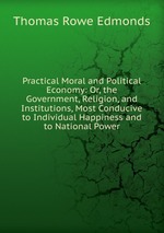 Practical Moral and Political Economy: Or, the Government, Religion, and Institutions, Most Conducive to Individual Happiness and to National Power