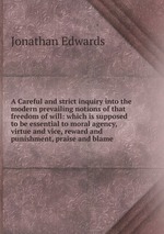 A Careful and strict inquiry into the modern prevailing notions of that freedom of will: which is supposed to be essential to moral agency, virtue and vice, reward and punishment, praise and blame