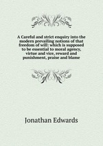 A Careful and strict enquiry into the modern prevailing notions of that freedom of will: which is supposed to be essential to moral agency, virtue and vice, reward and punishment, praise and blame