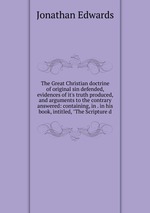 The Great Christian doctrine of original sin defended, evidences of it`s truth produced, and arguments to the contrary answered: containing, in . in his book, intitled, "The Scripture d