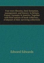 Free town libraries, their formation, management, and history; in Britain, France, Germany & America. Together with brief notices of book-collectors, . of deposit of their surviving collections