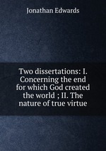 Two dissertations: I. Concerning the end for which God created the world ; II. The nature of true virtue