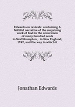 Edwards on revivals: containing A faithful narrative of the surprising work of God in the conversion of many hundred souls in Northhampton, . in New England, 1742, and the way in which it