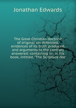 The Great Christian doctrine of original sin defended, evidences of its truth produced, and arguments to the contrary answered: containing in . in his book, intitled, "The Scripture doc
