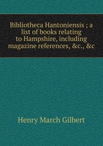 Bibliotheca Hantoniensis ; a list of books relating to Hampshire, including magazine references, &c., &c