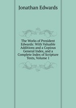 The Works of President Edwards: With Valuable Additions and a Copious General Index, and a Complete Index of Scripture Texts, Volume 1