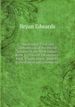 The History, Civil and Commercial, of the British Colonies in the West Indies .: Book Iv. Present Inhabitants. Book V. Agriculture. Book Vi. Government and Commerce