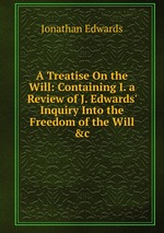 A Treatise On the Will: Containing I. a Review of J. Edwards` Inquiry Into the Freedom of the Will &c