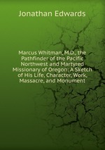 Marcus Whitman, M.D., the Pathfinder of the Pacific Northwest and Martyred Missionary of Oregon: A Sketch of His Life, Character, Work, Massacre, and Monument