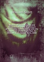 Reports of Cases Argued and Determined in the High Court of Admiralty: Commencing with the Judgments of the Right Hon. Sir William Scott, Easter Term, 1808