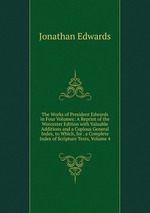 The Works of President Edwards in Four Volumes: A Reprint of the Worcester Edition with Valuable Additions and a Copious General Index, to Which, for . a Complete Index of Scripture Texts, Volume 4