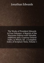 The Works of President Edwards in Four Volumes: A Reprint of the Worcester Edition with Valuable Additions and a Copious General Index, to Which, for . a Complete Index of Scripture Texts, Volume 1