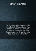 The History Civil and Commercial, of the British Colonies in the West Indies: To Which Is Added, an Historical Survey of the French Colony in the . by Bryan Edwards. Esq. Illustrated with a Map