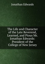 The Life and Character of the Late Reverend, Learned, and Pious Mr. Jonathan Edwards: President of the College of New Jersey