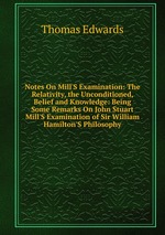 Notes On Mill`S Examination: The Relativity, the Unconditioned, Belief and Knowledge: Being Some Remarks On John Stuart Mill`S Examination of Sir William Hamilton`S Philosophy