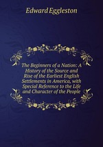 The Beginners of a Nation: A History of the Source and Rise of the Earliest English Settlements in America, with Special Reference to the Life and Character of the People