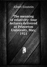 The meaning of relativity: four lectures delivered at Princeton University, May, 1921