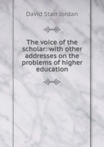 The voice of the scholar: with other addresses on the problems of higher education