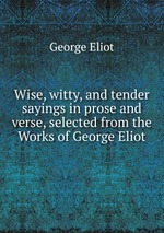 Wise, witty, and tender sayings in prose and verse, selected from the Works of George Eliot
