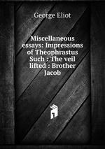 Miscellaneous essays: Impressions of Theophrastus Such : The veil lifted : Brother Jacob