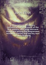 A Biographical dictionary: containing a brief account of the first settlers, and other eminent characters among the magistrates, ministers, literary and worthy men in New-England