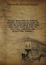 De Jure Maiestatis, Or, Political Treatise of Government (1628-30) ; And, the Letter-Book of Sir John Eliot (1625-1632): Now for the First Time . and Other Mss. at Port Eliot, Volume 1