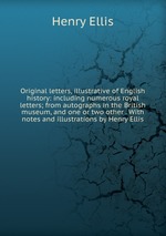 Original letters, illustrative of English history: including numerous royal letters; from autographs in the British museum, and one or two other . With notes and illustrations by Henry Ellis
