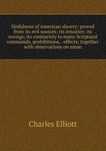 Sinfulness of American slavery: proved from its evil sources; its injustice; its wrongs; its contrariety to many Scriptural commands, prohibitions, . effects; together with observations on eman