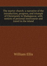 The martyr church: a narrative of the introduction, progress, and triumph of Christianity in Madagascar, with notices of personal intercourse and travel in the island