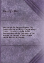 Journal of the Proceedings of the Late Embassy to China; Comprising a Correct Narrative of the Public Transactions of the Embassy, of the Voyage to . Mouth of the Pei-Ho to the Return to Canton