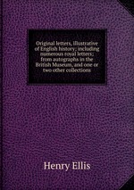 Original letters, illustrative of English history; including numerous royal letters; from autographs in the British Museum, and one or two other collections