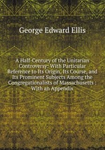 A Half-Century of the Unitarian Controversy: With Particular Reference to Its Origin, Its Course, and Its Prominent Subjects Among the Congregationalists of Massachusetts : With an Appendix