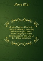 Original Letters, Illustrative of English History: Including Numerous Royal Letters: From Autographs in the British Museum, and One Or Two Other Collections