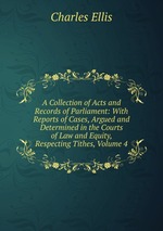 A Collection of Acts and Records of Parliament: With Reports of Cases, Argued and Determined in the Courts of Law and Equity, Respecting Tithes, Volume 4