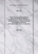 A Half-Century of the Unitarian Controversy: With Particular Reference to Its Origin, Its Course, and Its Prominent Subjects Among the Congregationalists of Massachusetts. with an Appendix