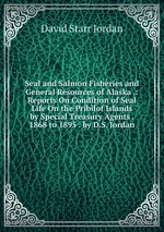 Seal and Salmon Fisheries and General Resources of Alaska .: Reports On Condition of Seal Life On the Pribilof Islands by Special Treasury Agents . 1868 to 1895 . by D.S. Jordan