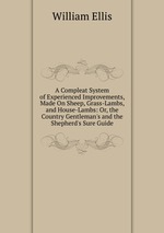A Compleat System of Experienced Improvements, Made On Sheep, Grass-Lambs, and House-Lambs: Or, the Country Gentleman`s and the Shepherd`s Sure Guide