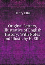 Original Letters, Illustrative of English History: With Notes and Illustr. by H. Ellis
