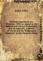 Personal Experience of a Physician: With an Appeal to the Medical and Clerical Professions; and an Appendix, a Review of "Christ and the Temperance Question," in the Christian Union