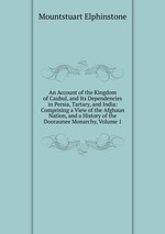 An Account of the Kingdom of Caubul, and Its Dependencies in Persia, Tartary, and India: Comprising a View of the Afghaun Nation, and a History of the Dooraunee Monarchy, Volume 1