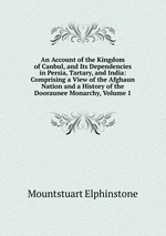 An Account of the Kingdom of Canbul, and Its Dependencies in Persia, Tartary, and India: Comprising a View of the Afghaun Nation and a History of the Dooraunee Monarchy, Volume 1